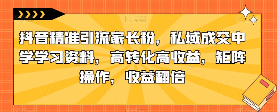 抖音精准引流家长粉，私域成交中学学习资料，高转化高收益，矩阵操作，收益翻倍【揭秘】-九盟副业网