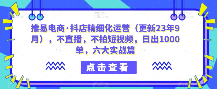 推易电商·抖店精细化运营（更新23年9月），不直播，不拍短视频，日出1000单，六大实战篇-九盟副业网