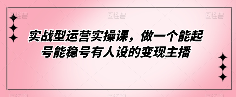 实战型运营实操课，做一个能起号能稳号有人设的变现主播