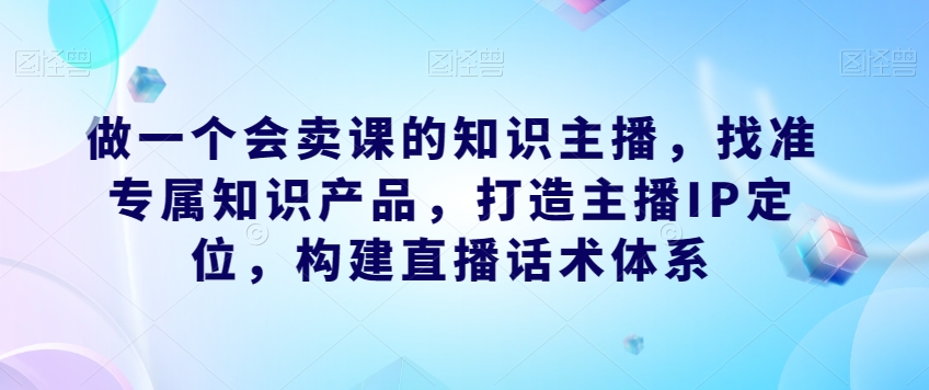 做一个会卖课的知识主播，找准专属知识产品，打造主播IP定位，构建直播话术体系-九盟副业网